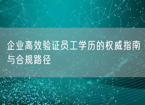 企业高效验证员工学历的权威指南与合规路径 企业高效验证员工学历的权威指南与合规路径