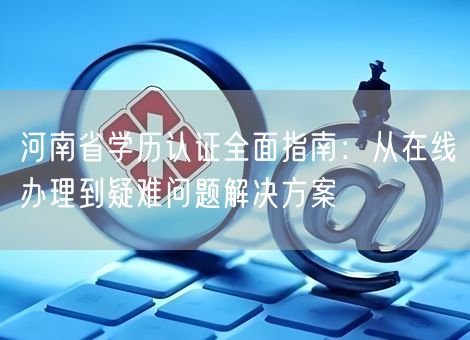 河南省学历认证全面指南：从在线办理到疑难问题解决方案