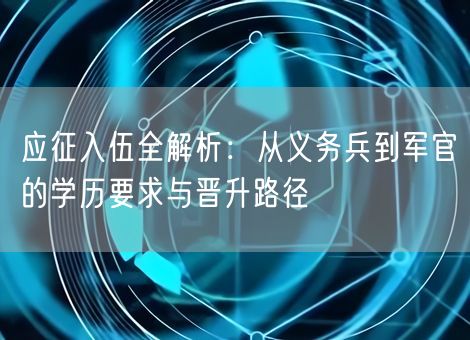 应征入伍全解析：从义务兵到军官的学历要求与晋升路径