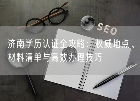 济南学历认证全攻略:权威地点、材料清单与高效办理技巧 济南学历认证全攻略:权威地点、材料清单与高效办理技巧
