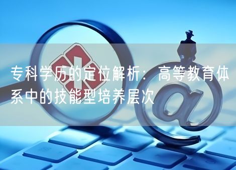 专科学历的定位解析:高等教育体系中的技能型培养层次 专科学历的定位解析:高等教育体系中的技能型培养层次