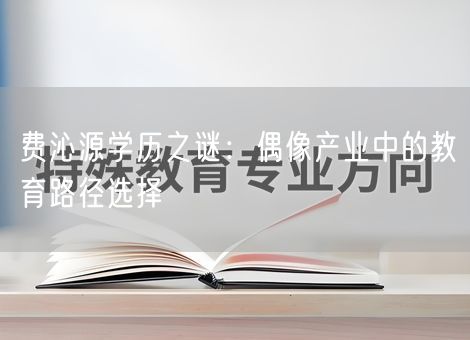 费沁源学历之谜：偶像产业中的教育路径选择