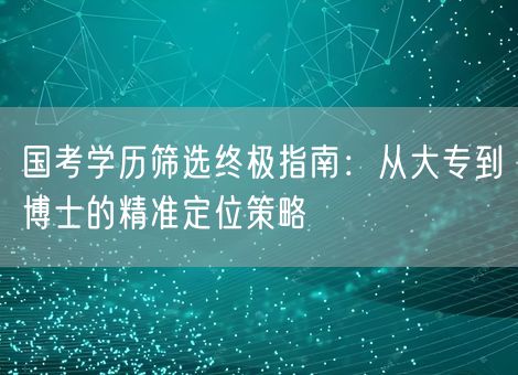 国考学历筛选终极指南：从大专到博士的精准定位策略