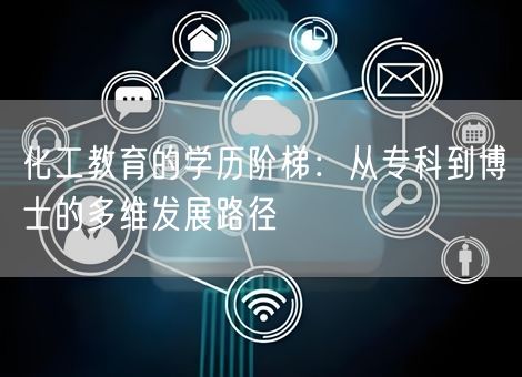 化工教育的学历阶梯:从专科到博士的多维发展路径 化工教育的学历阶梯:从专科到博士的多维发展路径