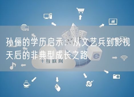 孙俪的学历启示：从文艺兵到影视天后的非典型成长之路